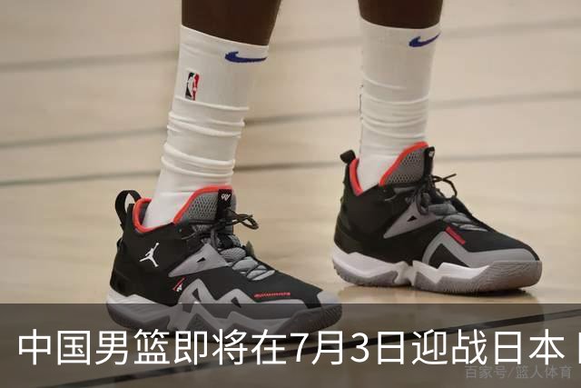 中国男篮即将在7月3日迎战日本 四场热身赛以提升实力