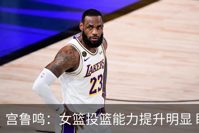 宫鲁鸣：女篮投篮能力提升明显 盼海外球员尽早归队